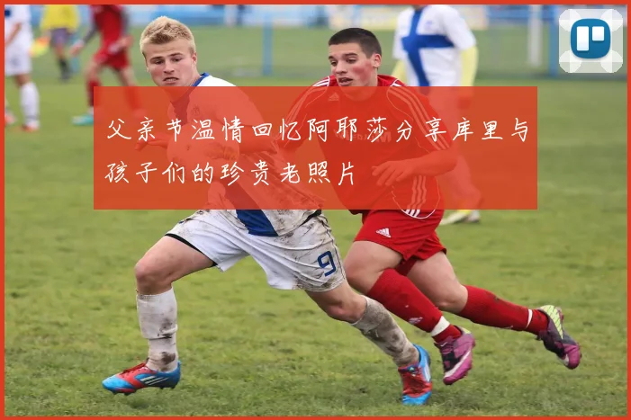 父亲节温情回忆阿耶莎分享库里与孩子们的珍贵老照片
