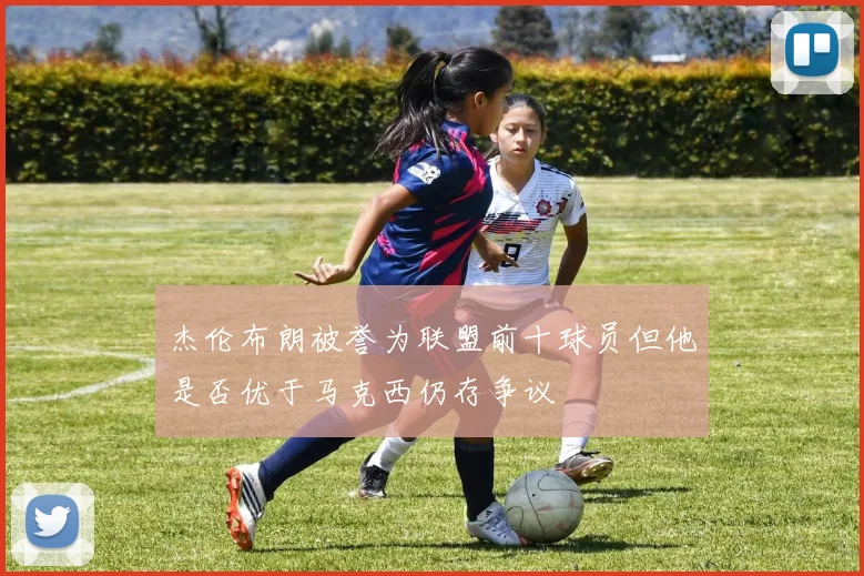 杰伦布朗被誉为联盟前十球员但他是否优于马克西仍存争议