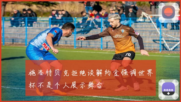 施洛特贝克拒绝谈解约金强调世界杯不是个人展示舞台