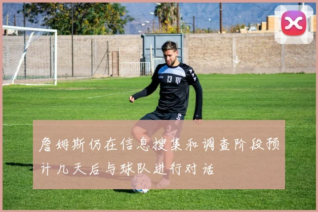 詹姆斯仍在信息搜集和调查阶段预计几天后与球队进行对话