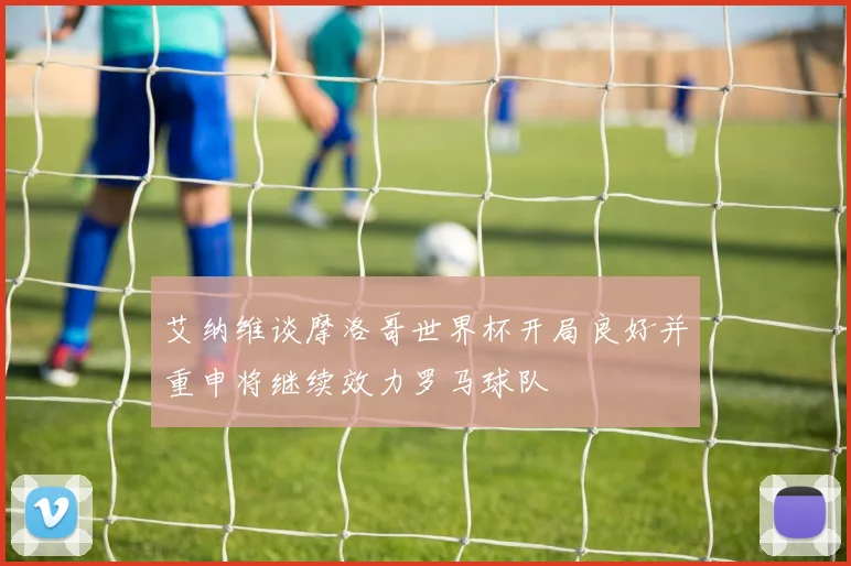 艾纳维谈摩洛哥世界杯开局良好并重申将继续效力罗马球队