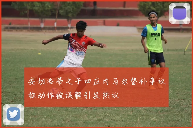 安切洛蒂之子回应内马尔替补争议称动作被误解引发热议