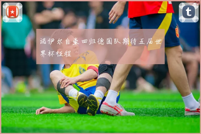 诺伊尔自豪回归德国队期待五届世界杯征程