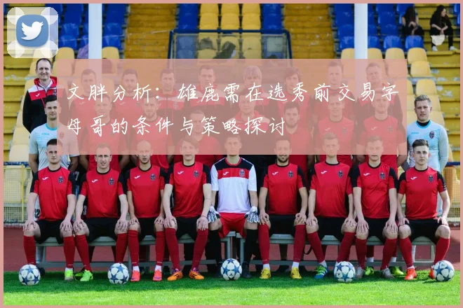 文胖分析：雄鹿需在选秀前交易字母哥的条件与策略探讨