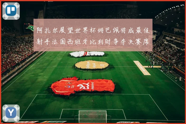 阿扎尔展望世界杯姆巴佩将成最佳射手法国西班牙比利时争夺决赛席位