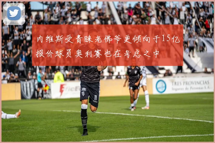 内维斯受青睐老佛爷更倾向于15亿报价球员奥利赛也在考虑之中