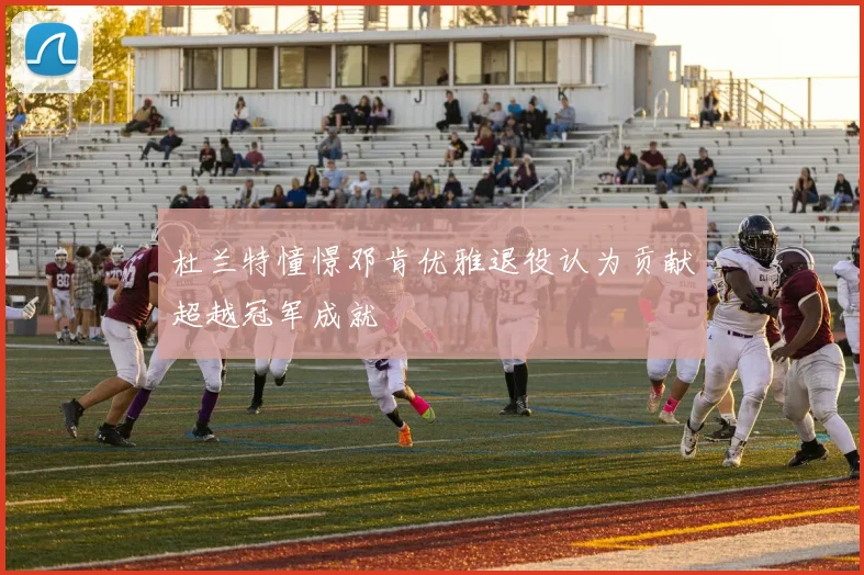 杜兰特憧憬邓肯优雅退役认为贡献超越冠军成就