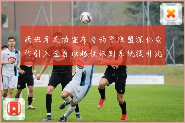 西班牙足协宣布与西甲联盟深化合作引入全自动越位识别系统提升比赛公正性