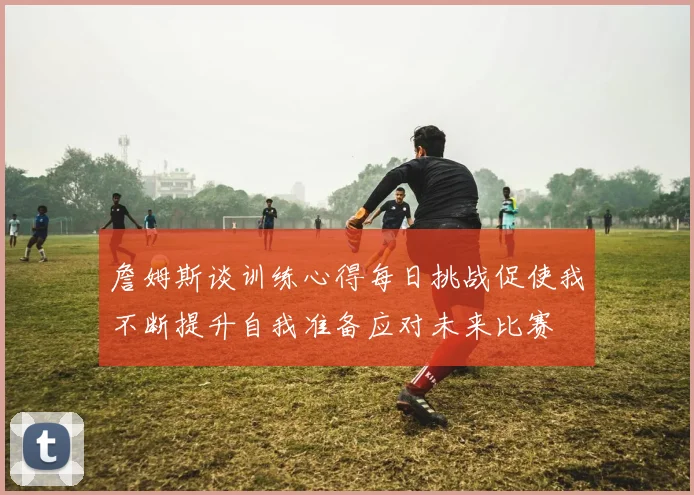詹姆斯谈训练心得每日挑战促使我不断提升自我准备应对未来比赛