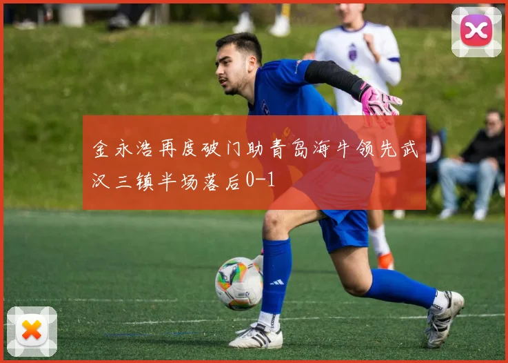 金永浩再度破门助青岛海牛领先武汉三镇半场落后0-1