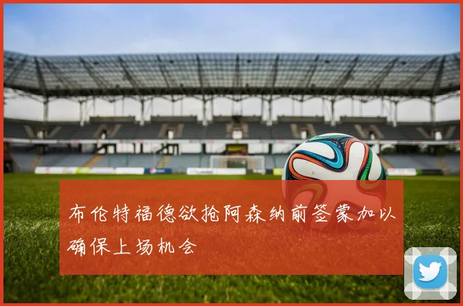 布伦特福德欲抢阿森纳前签蒙加以确保上场机会