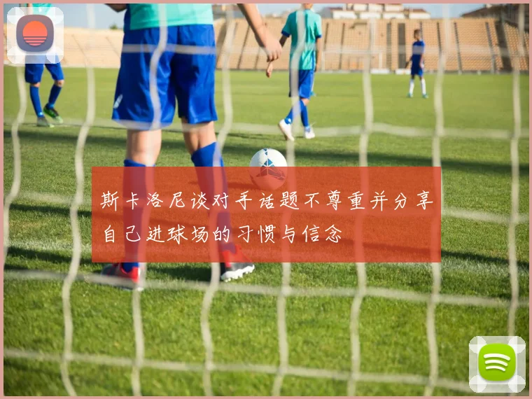 斯卡洛尼谈对手话题不尊重并分享自己进球场的习惯与信念