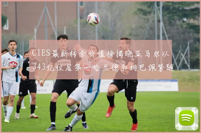CIES最新转会价值榜揭晓亚马尔以343亿位居第一哈兰德和姆巴佩紧随其后