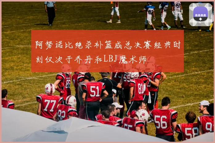 阿努诺比绝杀补篮成总决赛经典时刻仅次于乔丹和LBJ魔术师