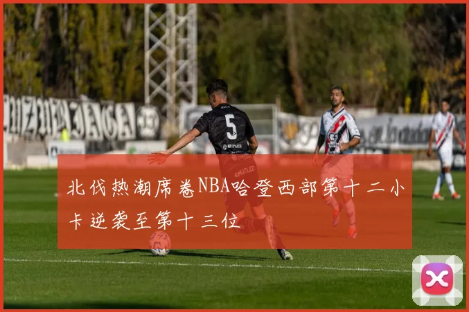 北伐热潮席卷NBA哈登西部第十二小卡逆袭至第十三位