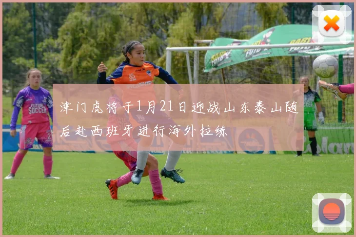 津门虎将于1月21日迎战山东泰山随后赴西班牙进行海外拉练